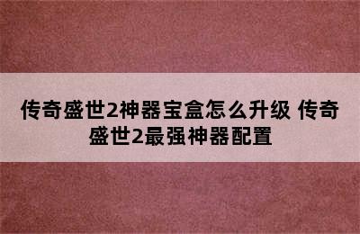 传奇盛世2神器宝盒怎么升级 传奇盛世2最强神器配置